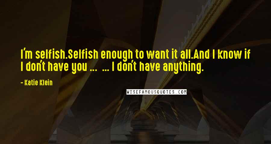 Katie Klein Quotes: I'm selfish.Selfish enough to want it all.And I know if I don't have you ...  ... I don't have anything.