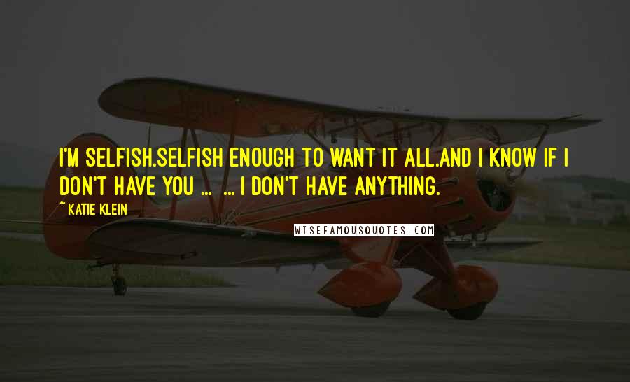 Katie Klein Quotes: I'm selfish.Selfish enough to want it all.And I know if I don't have you ...  ... I don't have anything.