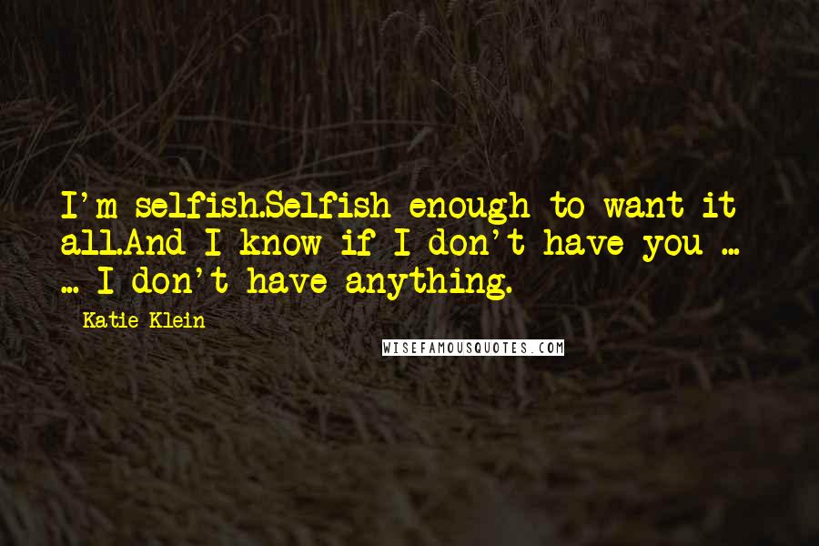 Katie Klein Quotes: I'm selfish.Selfish enough to want it all.And I know if I don't have you ...  ... I don't have anything.