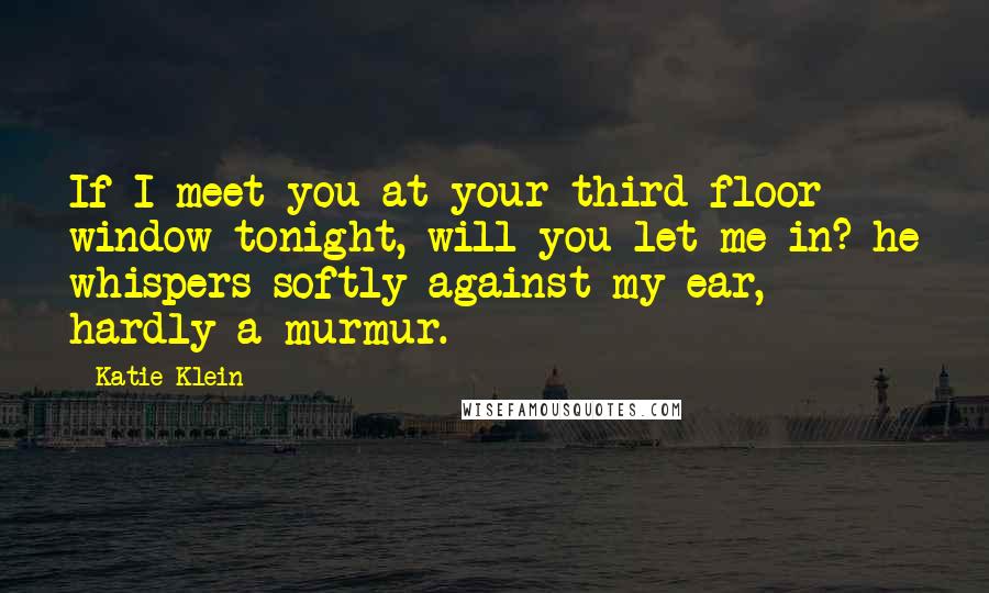 Katie Klein Quotes: If I meet you at your third floor window tonight, will you let me in? he whispers softly against my ear, hardly a murmur.