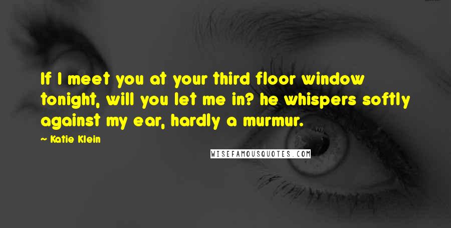 Katie Klein Quotes: If I meet you at your third floor window tonight, will you let me in? he whispers softly against my ear, hardly a murmur.