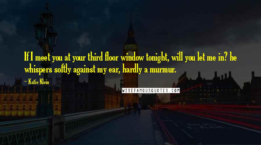 Katie Klein Quotes: If I meet you at your third floor window tonight, will you let me in? he whispers softly against my ear, hardly a murmur.