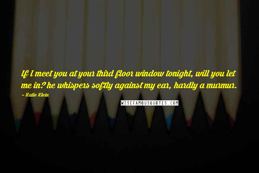 Katie Klein Quotes: If I meet you at your third floor window tonight, will you let me in? he whispers softly against my ear, hardly a murmur.