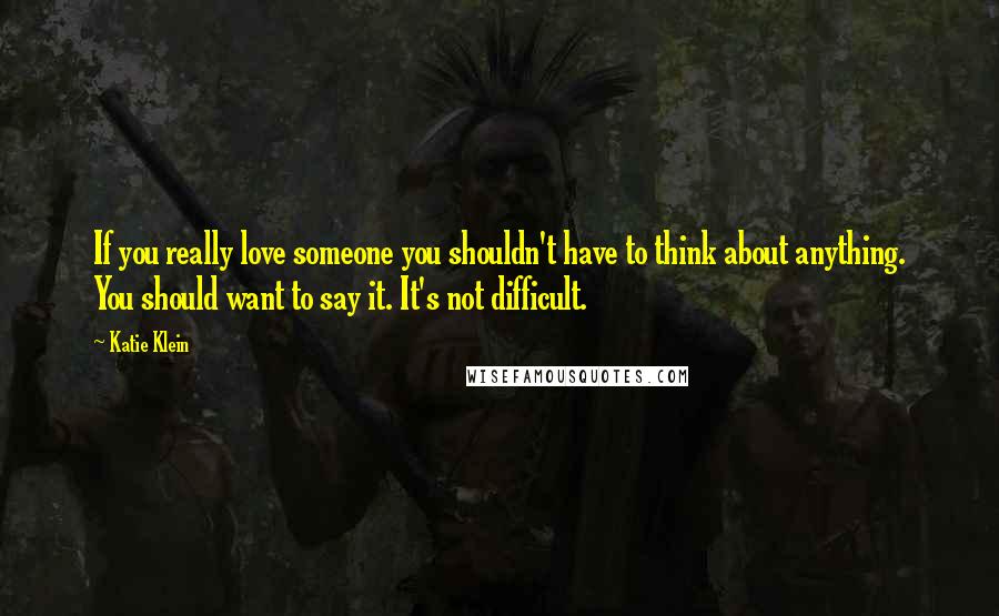 Katie Klein Quotes: If you really love someone you shouldn't have to think about anything. You should want to say it. It's not difficult.