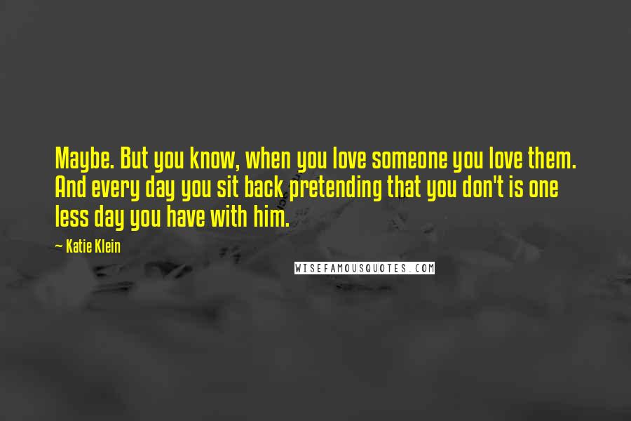 Katie Klein Quotes: Maybe. But you know, when you love someone you love them. And every day you sit back pretending that you don't is one less day you have with him.