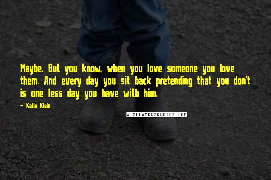 Katie Klein Quotes: Maybe. But you know, when you love someone you love them. And every day you sit back pretending that you don't is one less day you have with him.