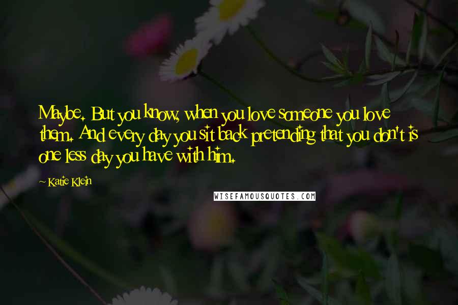 Katie Klein Quotes: Maybe. But you know, when you love someone you love them. And every day you sit back pretending that you don't is one less day you have with him.