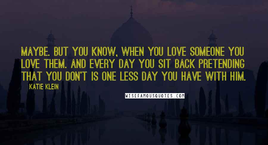 Katie Klein Quotes: Maybe. But you know, when you love someone you love them. And every day you sit back pretending that you don't is one less day you have with him.