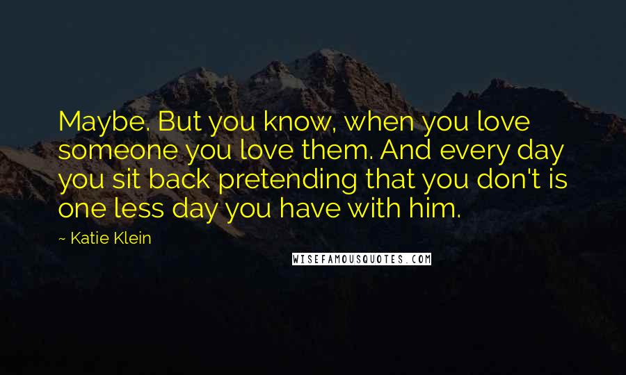Katie Klein Quotes: Maybe. But you know, when you love someone you love them. And every day you sit back pretending that you don't is one less day you have with him.