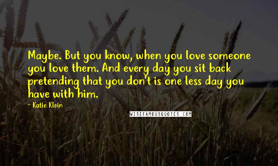 Katie Klein Quotes: Maybe. But you know, when you love someone you love them. And every day you sit back pretending that you don't is one less day you have with him.