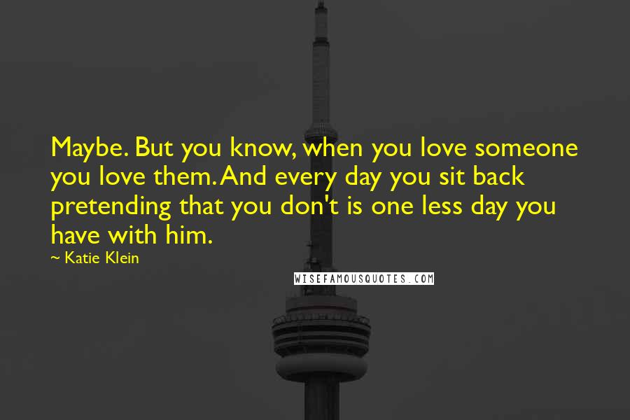 Katie Klein Quotes: Maybe. But you know, when you love someone you love them. And every day you sit back pretending that you don't is one less day you have with him.