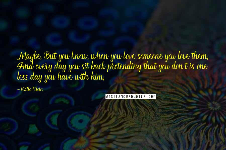 Katie Klein Quotes: Maybe. But you know, when you love someone you love them. And every day you sit back pretending that you don't is one less day you have with him.