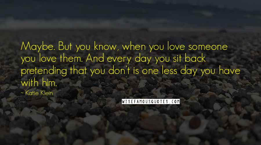 Katie Klein Quotes: Maybe. But you know, when you love someone you love them. And every day you sit back pretending that you don't is one less day you have with him.