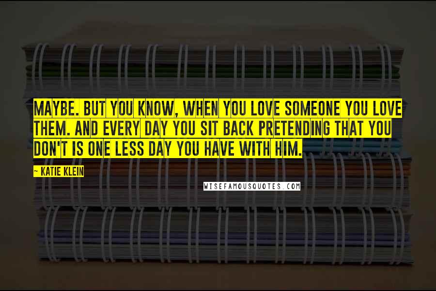 Katie Klein Quotes: Maybe. But you know, when you love someone you love them. And every day you sit back pretending that you don't is one less day you have with him.