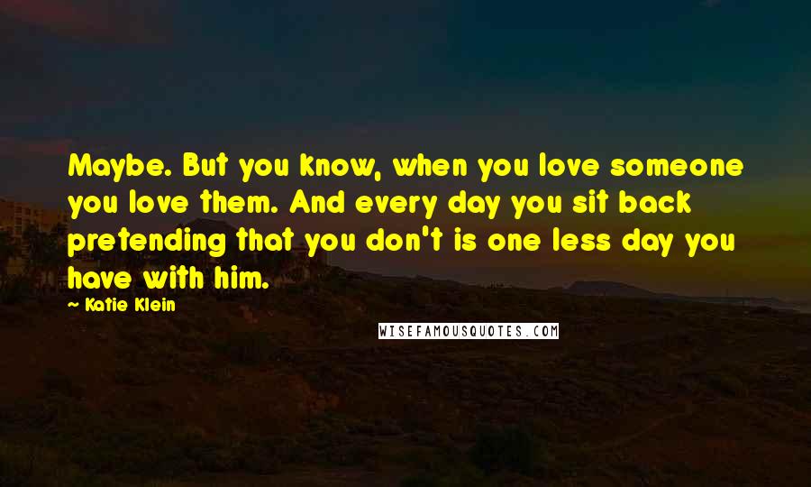 Katie Klein Quotes: Maybe. But you know, when you love someone you love them. And every day you sit back pretending that you don't is one less day you have with him.