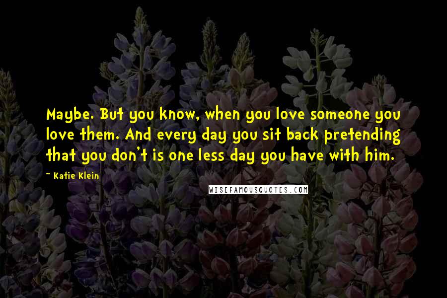 Katie Klein Quotes: Maybe. But you know, when you love someone you love them. And every day you sit back pretending that you don't is one less day you have with him.