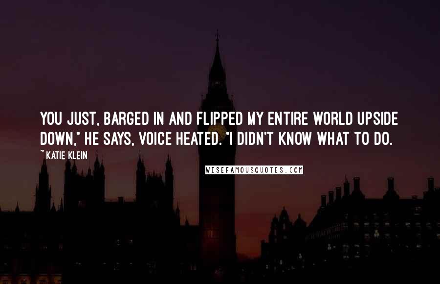 Katie Klein Quotes: You just, barged in and flipped my entire world upside down," he says, voice heated. "I didn't know what to do.