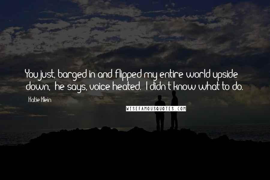 Katie Klein Quotes: You just, barged in and flipped my entire world upside down," he says, voice heated. "I didn't know what to do.