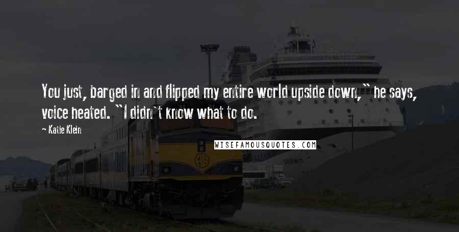 Katie Klein Quotes: You just, barged in and flipped my entire world upside down," he says, voice heated. "I didn't know what to do.