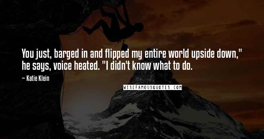 Katie Klein Quotes: You just, barged in and flipped my entire world upside down," he says, voice heated. "I didn't know what to do.