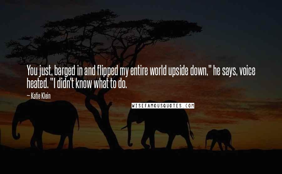 Katie Klein Quotes: You just, barged in and flipped my entire world upside down," he says, voice heated. "I didn't know what to do.