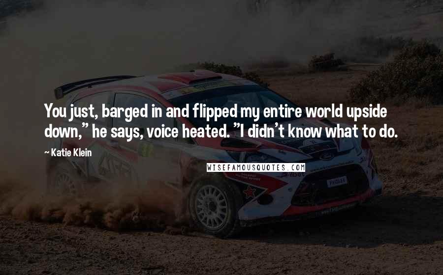 Katie Klein Quotes: You just, barged in and flipped my entire world upside down," he says, voice heated. "I didn't know what to do.