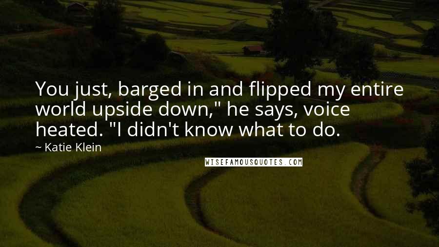 Katie Klein Quotes: You just, barged in and flipped my entire world upside down," he says, voice heated. "I didn't know what to do.