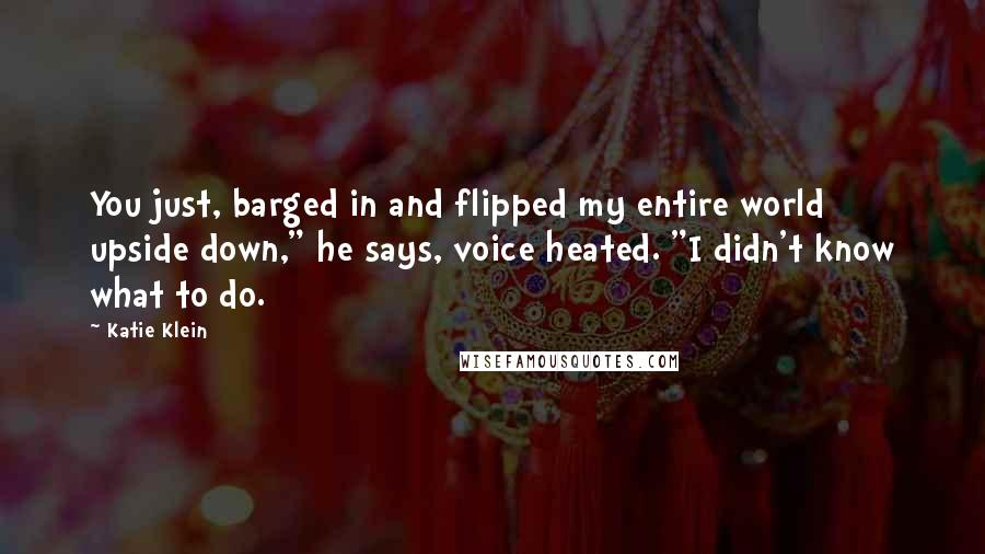 Katie Klein Quotes: You just, barged in and flipped my entire world upside down," he says, voice heated. "I didn't know what to do.