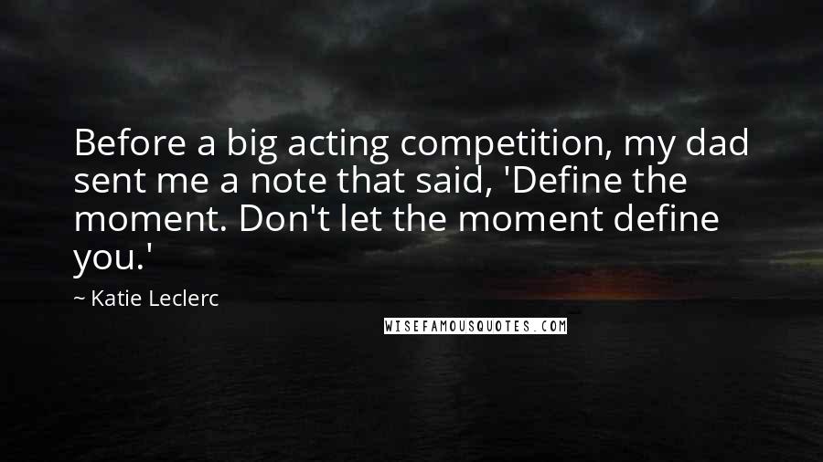 Katie Leclerc Quotes: Before a big acting competition, my dad sent me a note that said, 'Define the moment. Don't let the moment define you.'