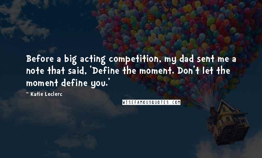 Katie Leclerc Quotes: Before a big acting competition, my dad sent me a note that said, 'Define the moment. Don't let the moment define you.'
