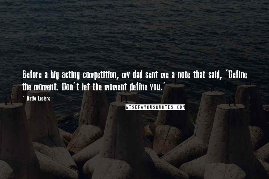 Katie Leclerc Quotes: Before a big acting competition, my dad sent me a note that said, 'Define the moment. Don't let the moment define you.'