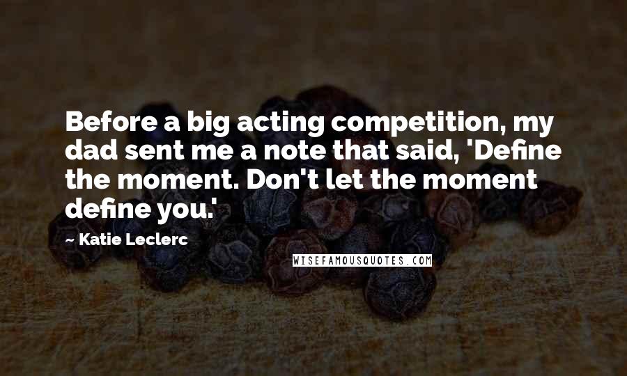 Katie Leclerc Quotes: Before a big acting competition, my dad sent me a note that said, 'Define the moment. Don't let the moment define you.'