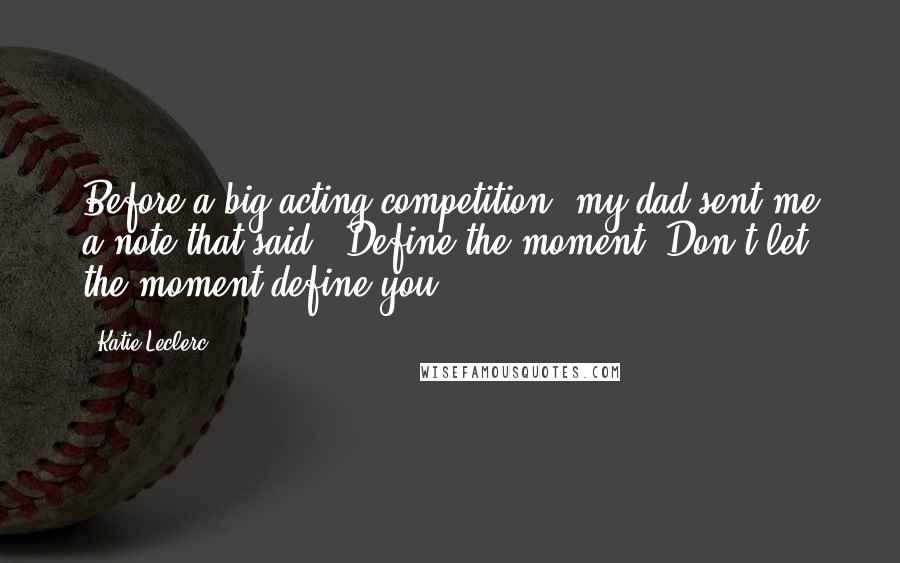 Katie Leclerc Quotes: Before a big acting competition, my dad sent me a note that said, 'Define the moment. Don't let the moment define you.'