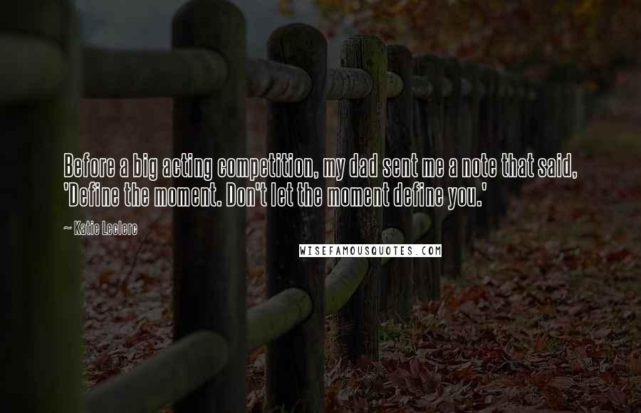 Katie Leclerc Quotes: Before a big acting competition, my dad sent me a note that said, 'Define the moment. Don't let the moment define you.'