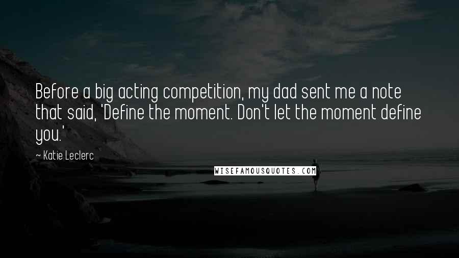 Katie Leclerc Quotes: Before a big acting competition, my dad sent me a note that said, 'Define the moment. Don't let the moment define you.'