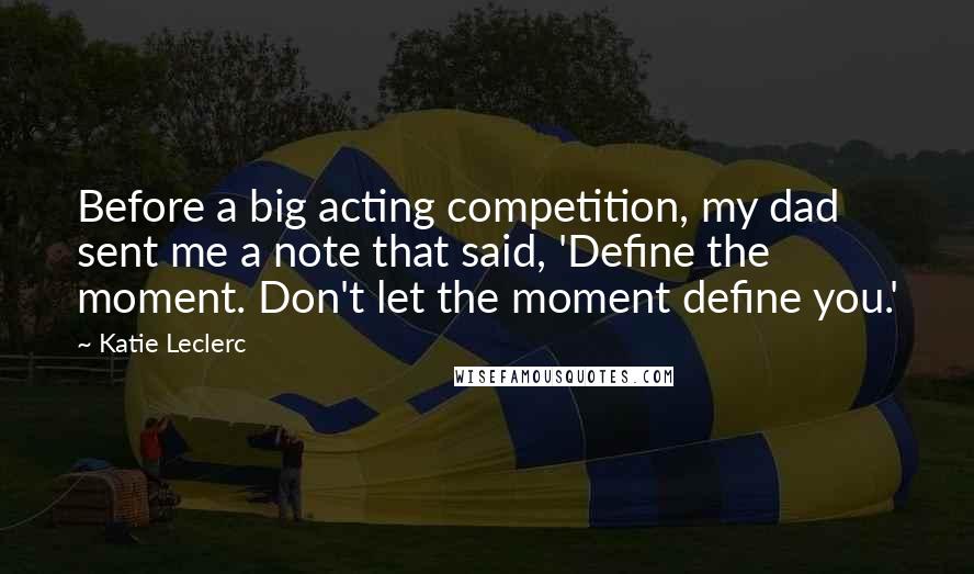Katie Leclerc Quotes: Before a big acting competition, my dad sent me a note that said, 'Define the moment. Don't let the moment define you.'