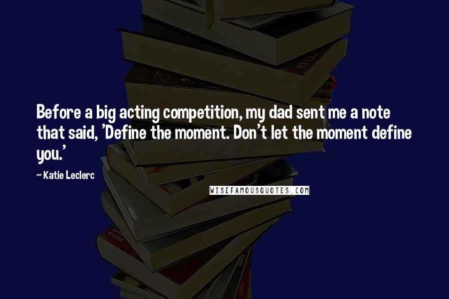 Katie Leclerc Quotes: Before a big acting competition, my dad sent me a note that said, 'Define the moment. Don't let the moment define you.'