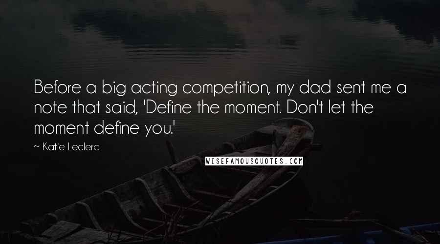 Katie Leclerc Quotes: Before a big acting competition, my dad sent me a note that said, 'Define the moment. Don't let the moment define you.'