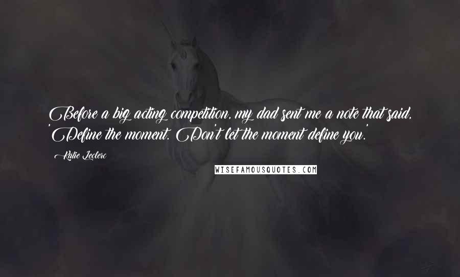Katie Leclerc Quotes: Before a big acting competition, my dad sent me a note that said, 'Define the moment. Don't let the moment define you.'