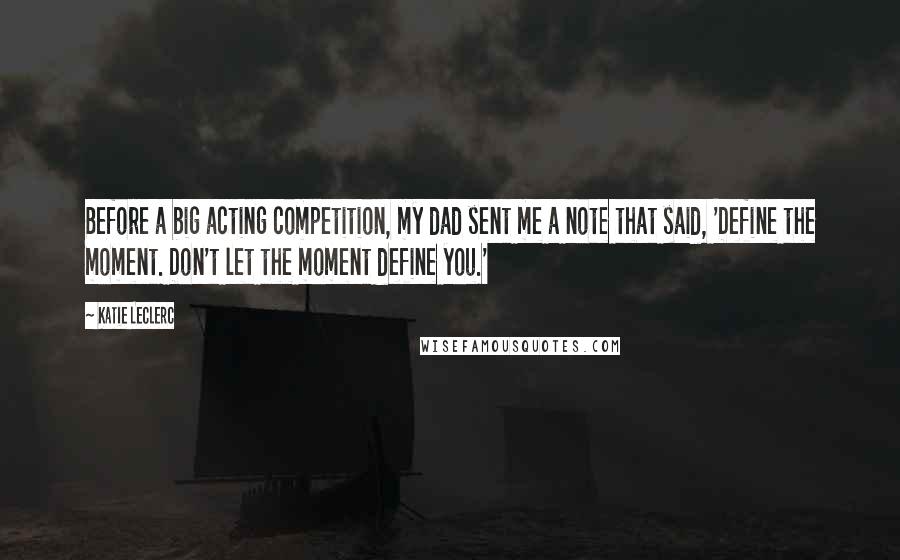 Katie Leclerc Quotes: Before a big acting competition, my dad sent me a note that said, 'Define the moment. Don't let the moment define you.'