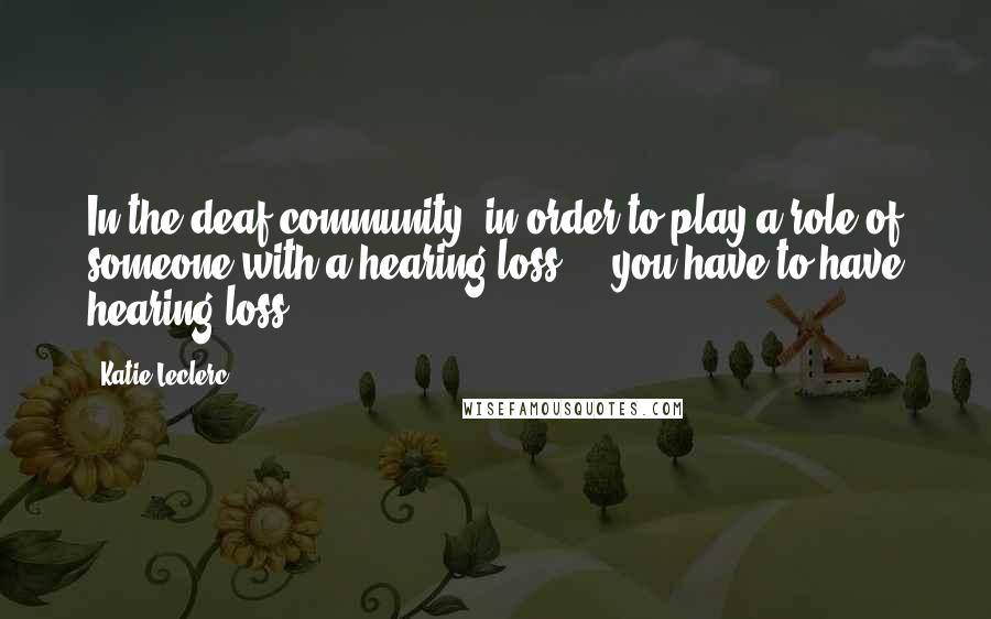 Katie Leclerc Quotes: In the deaf community, in order to play a role of someone with a hearing loss ... you have to have hearing loss.