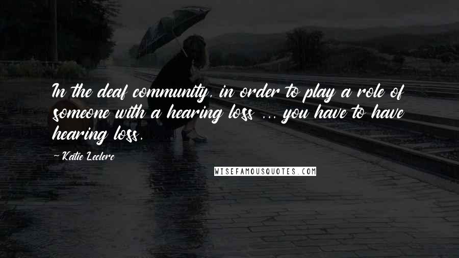 Katie Leclerc Quotes: In the deaf community, in order to play a role of someone with a hearing loss ... you have to have hearing loss.