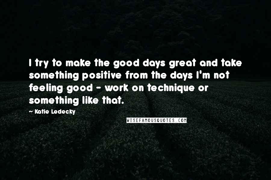 Katie Ledecky Quotes: I try to make the good days great and take something positive from the days I'm not feeling good - work on technique or something like that.