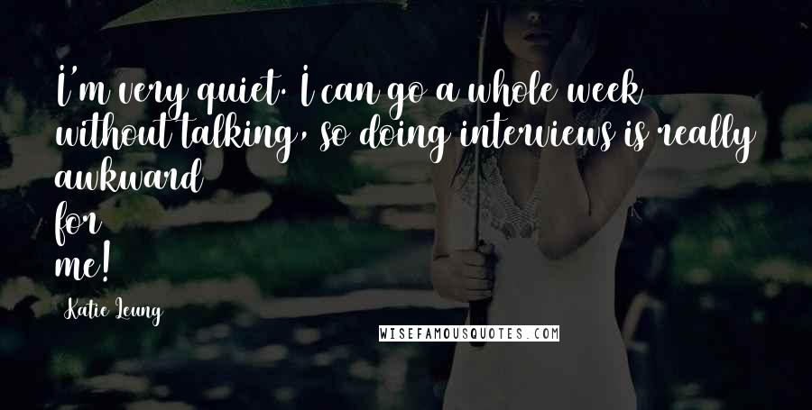 Katie Leung Quotes: I'm very quiet. I can go a whole week without talking, so doing interviews is really awkward for me!