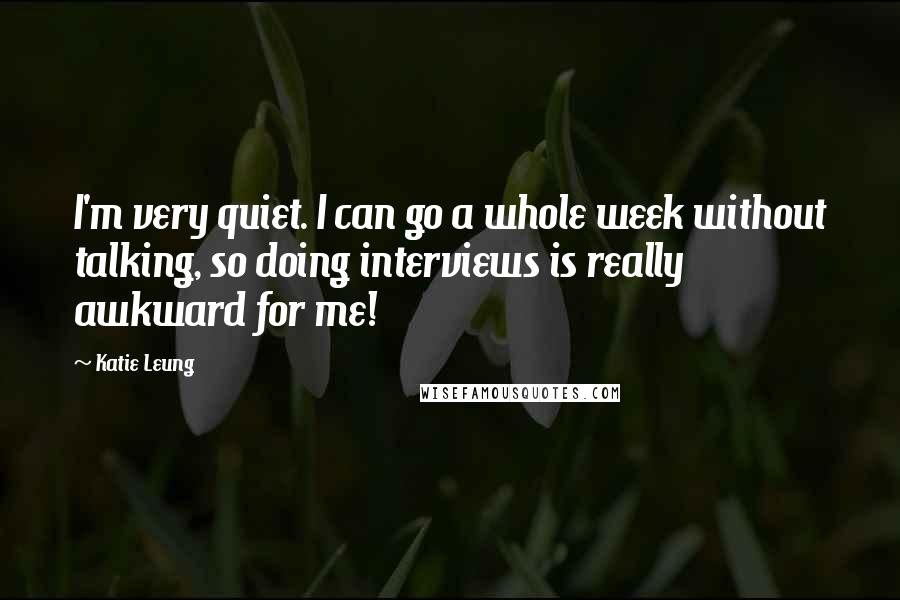 Katie Leung Quotes: I'm very quiet. I can go a whole week without talking, so doing interviews is really awkward for me!