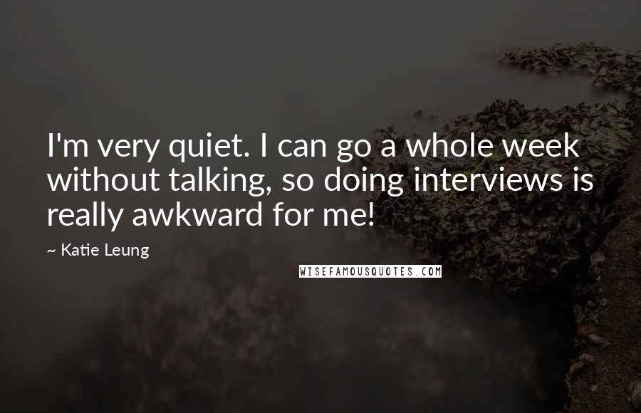Katie Leung Quotes: I'm very quiet. I can go a whole week without talking, so doing interviews is really awkward for me!