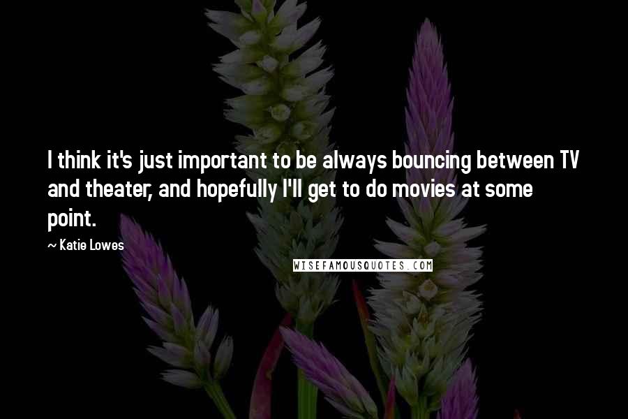 Katie Lowes Quotes: I think it's just important to be always bouncing between TV and theater, and hopefully I'll get to do movies at some point.