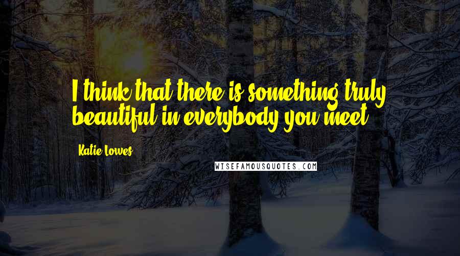 Katie Lowes Quotes: I think that there is something truly beautiful in everybody you meet.