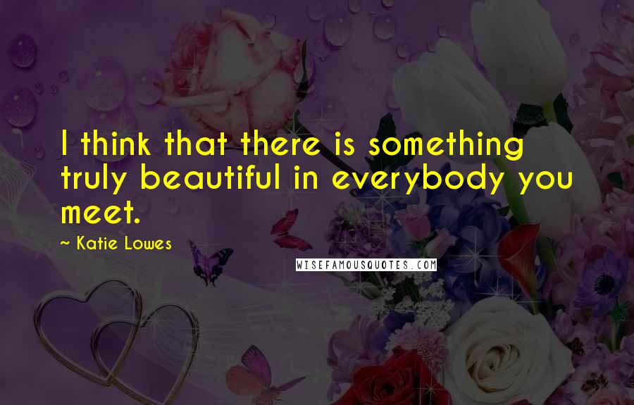 Katie Lowes Quotes: I think that there is something truly beautiful in everybody you meet.