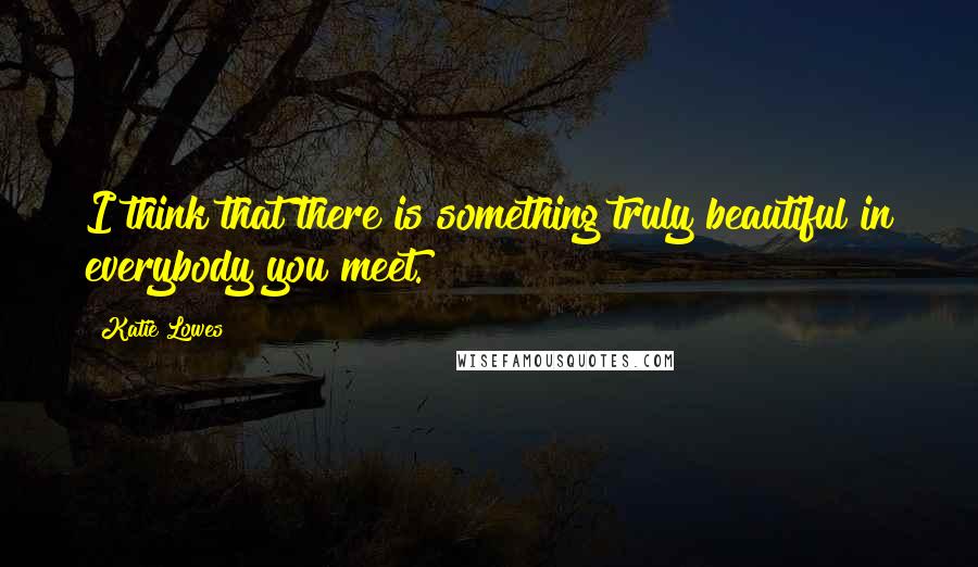 Katie Lowes Quotes: I think that there is something truly beautiful in everybody you meet.